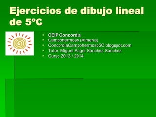 Ejercicios de dibujo lineal
de 5ºC
 CEIP Concordia
 Campohermoso (Almería)
 ConcordiaCampohermoso5C.blogspot.com
 Tutor: Miguel Ángel Sánchez Sánchez
 Curso 2013 / 2014
 