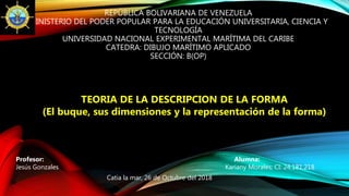 REPÚBLICA BOLIVARIANA DE VENEZUELA
MINISTERIO DEL PODER POPULAR PARA LA EDUCACIÓN UNIVERSITARIA, CIENCIA Y
TECNOLOGÍA
UNIVERSIDAD NACIONAL EXPERIMENTAL MARÍTIMA DEL CARIBE
CATEDRA: DIBUJO MARÍTIMO APLICADO
SECCIÓN: B(OP)
Profesor: Alumna:
Jesús Gonzales Kariany Morales; CI: 24.181.218
Catia la mar, 26 de Octubre del 2018
TEORIA DE LA DESCRIPCION DE LA FORMA
(El buque, sus dimensiones y la representación de la forma)
 
