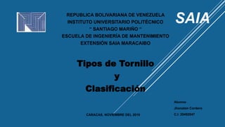 REPUBLICA BOLIVARIANA DE VENEZUELA
INSTITUTO UNIVERSITARIO POLITÉCNICO
“ SANTIAGO MARIÑO “
ESCUELA DE INGENIERÍA DE MANTENIMIENTO
EXTENSIÓN SAIA MARACAIBO
Tipos de Tornillo
y
Clasificación
Alumno
Jhonatan Cordero
C.I: 20492047CARACAS, NOVIEMBRE DEL 2019
 