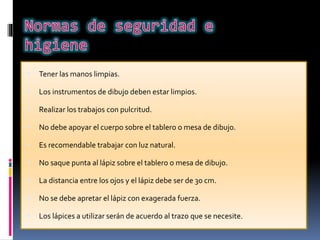  Tener las manos limpias.
 Los instrumentos de dibujo deben estar limpios.
 Realizar los trabajos con pulcritud.
 No debe apoyar el cuerpo sobre el tablero o mesa de dibujo.
 Es recomendable trabajar con luz natural.
 No saque punta al lápiz sobre el tablero o mesa de dibujo.
 La distancia entre los ojos y el lápiz debe ser de 30 cm.
 No se debe apretar el lápiz con exagerada fuerza.
 Los lápices a utilizar serán de acuerdo al trazo que se necesite.
 