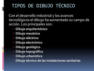 TIPOS DE DIBUJO TÉCNICO
Con el desarrollo industrial y los avances
tecnológicos el dibujo ha aumentado su campo de
acción. Los principales son:
 Dibujo arquitectónico
 Dibujo mecánico
 Dibujo eléctrico
 Dibujo electrónico
 Dibujo geológico
 Dibujo topográfico
 Dibujo urbanístico
 Dibujo técnico de las instalaciones sanitarias
 
