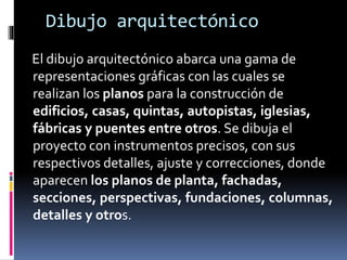 Dibujo arquitectónico
El dibujo arquitectónico abarca una gama de
representaciones gráficas con las cuales se
realizan los planos para la construcción de
edificios, casas, quintas, autopistas, iglesias,
fábricas y puentes entre otros. Se dibuja el
proyecto con instrumentos precisos, con sus
respectivos detalles, ajuste y correcciones, donde
aparecen los planos de planta, fachadas,
secciones, perspectivas, fundaciones, columnas,
detalles y otros.
 