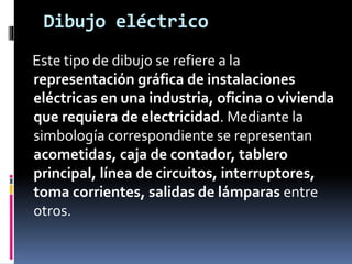Dibujo eléctrico
Este tipo de dibujo se refiere a la
representación gráfica de instalaciones
eléctricas en una industria, oficina o vivienda
que requiera de electricidad. Mediante la
simbología correspondiente se representan
acometidas, caja de contador, tablero
principal, línea de circuitos, interruptores,
toma corrientes, salidas de lámparas entre
otros.
 