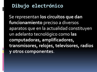 Dibujo electrónico
Se representan los circuitos que dan
funcionamiento preciso a diversos
aparatos que en la actualidad constituyen
un adelanto tecnológico como las
computadoras, amplificadores,
transmisores, relojes, televisores, radios
y otros componentes.
 