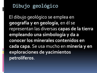 Dibujo geológico
El dibujo geológico se emplea en
geografía y en geología, en él se
representan las diversas capas de la tierra
empleando una simbología y da a
conocer los minerales contenidos en
cada capa. Se usa mucho en minería y en
exploraciones de yacimientos
petrolíferos.
 