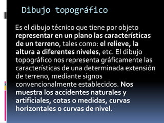 Dibujo topográfico
Es el dibujo técnico que tiene por objeto
representar en un plano las características
de un terreno, tales como: el relieve, la
altura a diferentes niveles, etc. El dibujo
topográfico nos representa gráficamente las
características de una determinada extensión
de terreno, mediante signos
convencionalmente establecidos. Nos
muestra los accidentes naturales y
artificiales, cotas o medidas, curvas
horizontales o curvas de nivel.
 