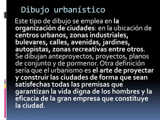Dibujo urbanístico
Este tipo de dibujo se emplea en la
organización de ciudades: en la ubicación de
centros urbanos, zonas industriales,
bulevares, calles, avenidas, jardines,
autopistas, zonas recreativas entre otros.
Se dibujan anteproyectos, proyectos, planos
de conjunto y de pormenor. Otra definición
sería que el urbanismo es el arte de proyectar
y construir las ciudades de forma que sean
satisfechas todas las premisas que
garantizan la vida digna de los hombres y la
eficacia de la gran empresa que constituye
la ciudad.
 