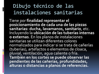 Dibujo técnico de las
instalaciones sanitarias
Tiene por finalidad representar el
posicionamiento de cada una de las piezas
sanitarias: ducha, lavamanos, sanitario, etc.
Incluyendo la ubicación de las tuberías internas
o externas. En los planos de instalaciones
sanitarias se utilizan diferentes colores
normalizados para indicar si se trata de cañerías
(tuberías), artefactos o elementos de cloaca,
pluvial, ventilación, agua caliente o fría.
También en los cortes se puede observar las
pendientes de las cañerías, profundidades,
alturas o distancias a planos de referencias.
 