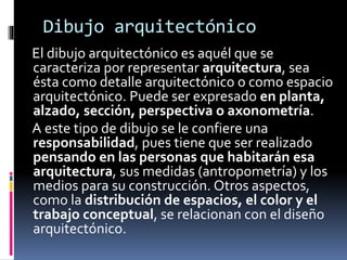 Dibujo arquitectónico
El dibujo arquitectónico es aquél que se
caracteriza por representar arquitectura, sea
ésta como detalle arquitectónico o como espacio
arquitectónico. Puede ser expresado en planta,
alzado, sección, perspectiva o axonometría.
A este tipo de dibujo se le confiere una
responsabilidad, pues tiene que ser realizado
pensando en las personas que habitarán esa
arquitectura, sus medidas (antropometría) y los
medios para su construcción. Otros aspectos,
como la distribución de espacios, el color y el
trabajo conceptual, se relacionan con el diseño
arquitectónico.
 