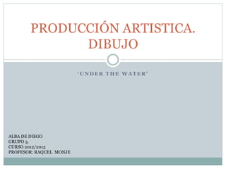 ‘ U N D E R T H E W A T E R ’
PRODUCCIÓN ARTISTICA.
DIBUJO
ALBA DE DIEGO
GRUPO 3.
CURSO 2012/2013
PROFESOR: RAQUEL MONJE
 