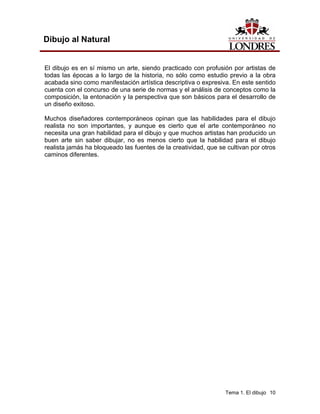 Tema 1. El dibujo 10
Dibujo al Natural
El dibujo es en sí mismo un arte, siendo practicado con profusión por artistas de
todas las épocas a lo largo de la historia, no sólo como estudio previo a la obra
acabada sino como manifestación artística descriptiva o expresiva. En este sentido
cuenta con el concurso de una serie de normas y el análisis de conceptos como la
composición, la entonación y la perspectiva que son básicos para el desarrollo de
un diseño exitoso.
Muchos diseñadores contemporáneos opinan que las habilidades para el dibujo
realista no son importantes, y aunque es cierto que el arte contemporáneo no
necesita una gran habilidad para el dibujo y que muchos artistas han producido un
buen arte sin saber dibujar, no es menos cierto que la habilidad para el dibujo
realista jamás ha bloqueado las fuentes de la creatividad, que se cultivan por otros
caminos diferentes.
 