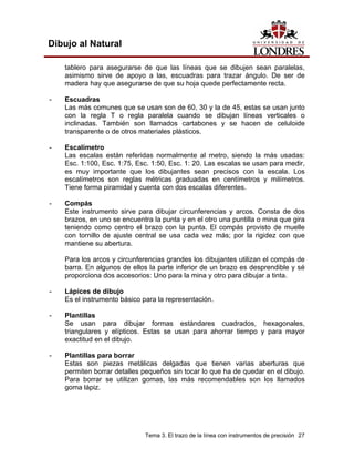 Tema 3. El trazo de la línea con instrumentos de precisión 27
Dibujo al Natural
tablero para asegurarse de que las líneas que se dibujen sean paralelas,
asimismo sirve de apoyo a las, escuadras para trazar ángulo. De ser de
madera hay que asegurarse de que su hoja quede perfectamente recta.
- Escuadras
Las más comunes que se usan son de 60, 30 y la de 45, estas se usan junto
con la regla T o regla paralela cuando se dibujan líneas verticales o
inclinadas. También son llamados cartabones y se hacen de celuloide
transparente o de otros materiales plásticos.
- Escalímetro
Las escalas están referidas normalmente al metro, siendo la más usadas:
Esc. 1:100, Esc. 1:75, Esc. 1:50, Esc. 1: 20. Las escalas se usan para medir,
es muy importante que los dibujantes sean precisos con la escala. Los
escalímetros son reglas métricas graduadas en centímetros y milímetros.
Tiene forma piramidal y cuenta con dos escalas diferentes.
- Compás
Este instrumento sirve para dibujar circunferencias y arcos. Consta de dos
brazos, en uno se encuentra la punta y en el otro una puntilla o mina que gira
teniendo como centro el brazo con la punta. El compás provisto de muelle
con tornillo de ajuste central se usa cada vez más; por la rigidez con que
mantiene su abertura.
Para los arcos y circunferencias grandes los dibujantes utilizan el compás de
barra. En algunos de ellos la parte inferior de un brazo es desprendible y sé
proporciona dos accesorios: Uno para la mina y otro para dibujar a tinta.
- Lápices de dibujo
Es el instrumento básico para la representación.
- Plantillas
Se usan para dibujar formas estándares cuadrados, hexagonales,
triangulares y elípticos. Estas se usan para ahorrar tiempo y para mayor
exactitud en el dibujo.
- Plantillas para borrar
Estas son piezas metálicas delgadas que tienen varias aberturas que
permiten borrar detalles pequeños sin tocar lo que ha de quedar en el dibujo.
Para borrar se utilizan gomas, las más recomendables son los llamados
goma lápiz.
 