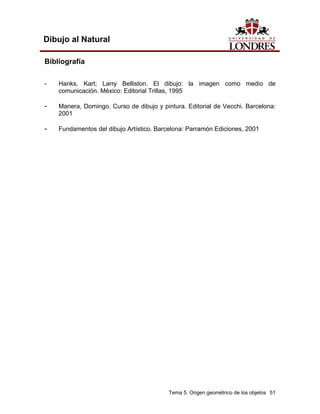 Tema 5. Origen geométrico de los objetos 51
Dibujo al Natural
Bibliografía
- Hanks, Kart; Larry Belliston. El dibujo: la imagen como medio de
comunicación. México: Editorial Trillas, 1995
- Manera, Domingo. Curso de dibujo y pintura. Editorial de Vecchi. Barcelona:
2001
- Fundamentos del dibujo Artístico. Barcelona: Parramón Ediciones, 2001
 