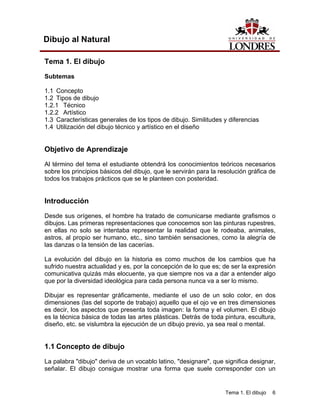 Tema 1. El dibujo 6
Dibujo al Natural
Tema 1. El dibujo
Subtemas
1.1 Concepto
1.2 Tipos de dibujo
1.2.1 Técnico
1.2.2 Artístico
1.3 Características generales de los tipos de dibujo. Similitudes y diferencias
1.4 Utilización del dibujo técnico y artístico en el diseño
Objetivo de Aprendizaje
Al término del tema el estudiante obtendrá los conocimientos teóricos necesarios
sobre los principios básicos del dibujo, que le servirán para la resolución gráfica de
todos los trabajos prácticos que se le planteen con posteridad.
Introducción
Desde sus orígenes, el hombre ha tratado de comunicarse mediante grafismos o
dibujos. Las primeras representaciones que conocemos son las pinturas rupestres,
en ellas no solo se intentaba representar la realidad que le rodeaba, animales,
astros, al propio ser humano, etc., sino también sensaciones, como la alegría de
las danzas o la tensión de las cacerías.
La evolución del dibujo en la historia es como muchos de los cambios que ha
sufrido nuestra actualidad y es, por la concepción de lo que es; de ser la expresión
comunicativa quizás más elocuente, ya que siempre nos va a dar a entender algo
que por la diversidad ideológica para cada persona nunca va a ser lo mismo.
Dibujar es representar gráficamente, mediante el uso de un solo color, en dos
dimensiones (las del soporte de trabajo) aquello que el ojo ve en tres dimensiones
es decir, los aspectos que presenta toda imagen: la forma y el volumen. El dibujo
es la técnica básica de todas las artes plásticas. Detrás de toda pintura, escultura,
diseño, etc. se vislumbra la ejecución de un dibujo previo, ya sea real o mental.
1.1 Concepto de dibujo
La palabra "dibujo" deriva de un vocablo latino, "designare", que significa designar,
señalar. El dibujo consigue mostrar una forma que suele corresponder con un
 