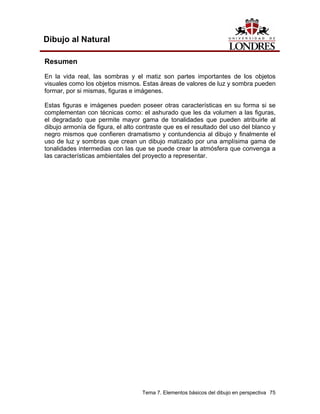 Tema 7. Elementos básicos del dibujo en perspectiva 75
Dibujo al Natural
Resumen
En la vida real, las sombras y el matiz son partes importantes de los objetos
visuales como los objetos mismos. Estas áreas de valores de luz y sombra pueden
formar, por si mismas, figuras e imágenes.
Estas figuras e imágenes pueden poseer otras características en su forma si se
complementan con técnicas como: el ashurado que les da volumen a las figuras,
el degradado que permite mayor gama de tonalidades que pueden atribuirle al
dibujo armonía de figura, el alto contraste que es el resultado del uso del blanco y
negro mismos que confieren dramatismo y contundencia al dibujo y finalmente el
uso de luz y sombras que crean un dibujo matizado por una amplísima gama de
tonalidades intermedias con las que se puede crear la atmósfera que convenga a
las características ambientales del proyecto a representar.
 