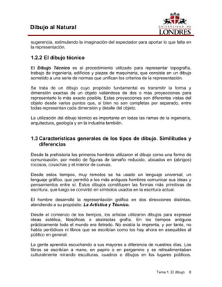 Tema 1. El dibujo 8
Dibujo al Natural
sugerencia, estimulando la imaginación del espectador para aportar lo que falta en
la representación.
1.2.2 El dibujo técnico
El Dibujo Técnico es el procedimiento utilizado para representar topografía,
trabajo de ingeniería, edificios y piezas de maquinaria, que consiste en un dibujo
sometido a una serie de normas que unifican los criterios de la representación.
Se trata de un dibujo cuyo propósito fundamental es transmitir la forma y
dimensión exactas de un objeto valiéndose de dos o más proyecciones para
representarlo lo más exacto posible. Estas proyecciones son diferentes vistas del
objeto desde varios puntos que, si bien no son completas por separado, entre
todas representan cada dimensión y detalle del objeto.
La utilización del dibujo técnico es importante en todas las ramas de la ingeniería,
arquitectura, geología y en la industria también.
1.3 Características generales de los tipos de dibujo. Similitudes y
diferencias
Desde la prehistoria los primeros hombres utilizaron el dibujo como una forma de
comunicación, por medio de figuras de tamaño reducido, ubicados en (abrigos)
rocosos, covachas y el interior de cuevas.
Desde estos tiempos, muy remotos se ha usado un lenguaje universal, un
lenguaje gráfico, que permitió a los más antiguos hombres comunicar sus ideas y
pensamientos entre sí. Estos dibujos constituyen las formas más primitivas de
escritura, que luego se convirtió en símbolos usados en la escritura actual.
El hombre desarrolló la representación gráfica en dos direcciones distintas,
atendiendo a su propósito: La Artística y Técnico.
Desde el comienzo de los tiempos, los artistas utilizaron dibujos para expresar
ideas estética, filosóficas o abstractas grafía. En los tiempos antiguos
prácticamente todo el mundo era iletrado. No existía la imprenta, y por tanto, no
había periódicos ni libros que se escribían como los hay ahora en asequibles al
público en general.
La gente aprendía escuchando a sus mayores a diferencia de nuestros días. Los
libros se escribían a mano, en papiro o en pergamino y se retroalimentaban
culturalmente mirando esculturas, cuadros o dibujos en los lugares públicos.
 