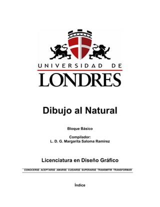 Dibujo al Natural 
Bloque Básico 
Compilador: 
L. D. G. Margarita Saloma Ramírez 
Licenciatura en Diseño Gráfico 
CONOCERSE ACEPTARSE AMARSE CUIDARSE SUPERARSE TRANSMITIR TRANSFORMAR 
Índice  