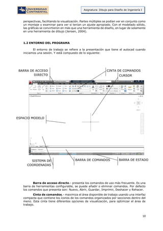 10
Asignatura: Dibujo para Diseño de Ingeniería I
perspectivas, facilitando la visualización. Partes múltiples se podían ver en conjunto como
un montaje y examinar para ver si tenían un ajuste apropiado. Con el modelado sólido,
las gráficas se convirtieron en más que una herramienta de diseño, en lugar de solamente
en una herramienta de dibujo (Jensen, 2004).
1.2 ENTORNO DEL PROGRAMA
El entorno de trabajo se refiere a la presentación que tiene el autocad cuando
iniciamos una sesión. Y está compuesto de lo siguiente:
Barra de acceso directo.- presenta los comandos de uso más frecuente. Es una
barra de herramientas configurable, se puede añadir o eliminar comandos. Por defecto
los comandos que presenta son: Nuevo, Abrir, Guardar, Imprimir, Deshacer y Rehacer.
Cinta de comandos.- maximiza el área disponible de trabajo usando una interfaz
compacta que contiene los íconos de los comandos organizados por secciones dentro del
menú. Esta cinta tiene diferentes opciones de visualización, para optimizar el área de
trabajo.
BARRA DE ACCESO
DIRECTO
CINTA DE COMANDOS
ESPACIO MODELO
SISTEMA DE
COORDENADAS
BARRA DE COMANDOS BARRA DE ESTADO
CURSOR
 