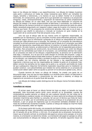 101
Asignatura: Dibujo para Diseño de Ingeniería I
base en los dibujos de trabajo y sus especificaciones. Los dibujos de trabajo muestran
cada parte o estructura en todas las vistas necesarias para definir por completo los
rasgos, tamaños y tolerancias, y la manera en que se deben montar en el producto
terminado. En consecuencia, gran parte de lo que aprendió con respecto a la proyección
ortogonal, vistas, dimensionamiento y asignación de tolerancias se utiliza ampliamente
en dibujos de trabajo. En un caso ideal, una vez que haya elaborado un conjunto de
dibujos de trabajo y se hayan proporcionado al fabricante o contratista, sus sistemas se
podrán fabricar de manera correcta sin ninguna intervención adicional por parte de usted.
Nadie necesitará preguntarle con respecto a algún rasgo de la parte o la manera en que
se tiene que hacer. En los proyectos de construcción grandes, éste casi no es el caso, y
el ingeniero que diseñó la estructura a menudo se involucra en gran medida en la
supervisión de la construcción final del proyecto (Lieu, 2011).
Una vez que el dibujo sale de sus manos como el ingeniero responsable, es
probable que se reproduzca y que lo consulten muchas veces diferentes personas. Usted
debe estar seguro que la información contenida en el dibujo se interpretará de manera
correcta por cada persona que lo consulte. Por ejemplo, en un proyecto de manufactura
complejo la primera persona que probablemente vea el dibujo es el comprador que debe
evaluar las operaciones requeridas para fabricar el sistema y el grado de dificultad de su
fabricación. De esta manera, se seleccionará un fabricante con la capacidad para producir
las partes. Para proyectos de construcción, las primeras personas que verán los dibujos
suelen ser los contratistas que licitan en el proyecto. Los contratistas estiman los costos
de un proyecto con base en los dibujos y especificaciones, la persona con la estimación
más baja, o licitación, es a la que se le suele otorgar el contrato del proyecto. Luego el
fabricante o contratista seleccionado debe producir la parte o montaje según se especifica
en los dibujos. Los inspectores miden y prueban la parte o los materiales para asegurarse
que cumplen con los criterios definidos en los dibujos y las especificaciones. Los
ingenieros y técnicos que son los responsables de instalar la parte en el producto final,
deben conocer los tamaños de los rasgos de la parte y su variación permisible de modo
tal que cualesquiera máquinas herramienta especiales requeridas para la instalación se
puedan construir. Los subcontratistas que instalan los varios sistemas en un proyecto de
construcción deben saber cómo se ajusta su porción en la estructura global (Lieu, 2011).
Cuando termina de hacer un dibujo de trabajo, ha creado una parte de un
documento legal. Una vez que se haya llegado a un acuerdo entre usted y el fabricante o
contratista para la fabricación o construcción de una parte o sistema, el dibujo de
ingeniería se convierte en el punto focal del acuerdo.
Los dibujos de trabajo suelen distinguirse de los dibujos menos formales debido a
su formato.
TAMAÑOS DE HOJAS
El primer paso al hacer un dibujo formal de trajo es elegir un tamaño de hoja
apropiado. Este enunciado podría sonar como extraño en la actualidad, cuando las
computadoras pueden generar un dibujo de casi cualquier tamaño con las vistas de la
parte mostradas a cualquier escala; sin embargo, la mayor parte de los dibujos de trabajo
necesitan imprimirse para facilitar su consulta, tal vez por el técnico que trata de hacer
las partes en el taller, por el contratista que examina el dibujo en la preparación de una
licitación, o por un grupo de ingenieros que se encuentran sentados alrededor de una
mesa de conferencias revisando el diseño. Cuando un dibujo de trabajo se imprime hasta
el tamaño propuesto, debe ser legible.
En la mayor parte del mundo, con excepción de Estado Unidos, se utilizan tamaños
internacionales de hojas. Los tamaños internacionales más comunes son A4, A3, A2, A1,
A0. El tamaño A4 es de 297mm x 210 mm. Si el tamaño de la dimensión horizontal es
mayor que el tamaño vertical, la orientación del papel se conoce como paisaje; en la otra
manera, la orientación se denomina retrato. La orientación del papel en paisaje se utiliza
casi exclusivamente en dibujos de trabajo de ingeniería. El tamaño siguiente mayor de
 