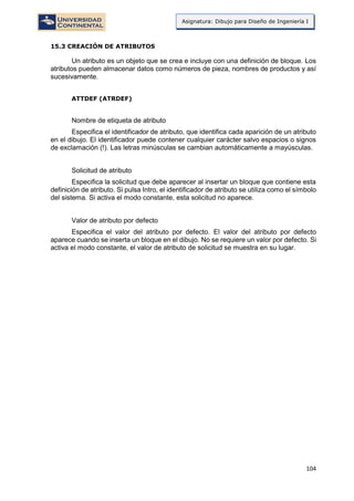 104
Asignatura: Dibujo para Diseño de Ingeniería I
15.3 CREACIÓN DE ATRIBUTOS
Un atributo es un objeto que se crea e incluye con una definición de bloque. Los
atributos pueden almacenar datos como números de pieza, nombres de productos y así
sucesivamente.
ATTDEF (ATRDEF)
Nombre de etiqueta de atributo
Especifica el identificador de atributo, que identifica cada aparición de un atributo
en el dibujo. El identificador puede contener cualquier carácter salvo espacios o signos
de exclamación (!). Las letras minúsculas se cambian automáticamente a mayúsculas.
Solicitud de atributo
Especifica la solicitud que debe aparecer al insertar un bloque que contiene esta
definición de atributo. Si pulsa Intro, el identificador de atributo se utiliza como el símbolo
del sistema. Si activa el modo constante, esta solicitud no aparece.
Valor de atributo por defecto
Especifica el valor del atributo por defecto. El valor del atributo por defecto
aparece cuando se inserta un bloque en el dibujo. No se requiere un valor por defecto. Si
activa el modo constante, el valor de atributo de solicitud se muestra en su lugar.
 