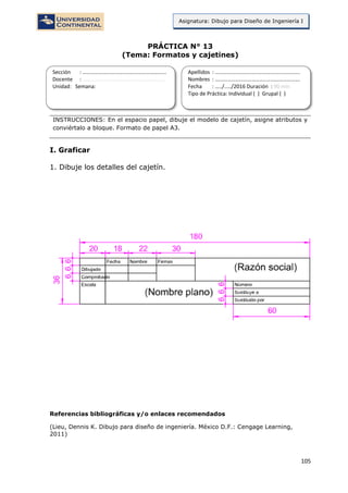 105
Asignatura: Dibujo para Diseño de Ingeniería I
PRÁCTICA N° 13
(Tema: Formatos y cajetines)
INSTRUCCIONES: En el espacio papel, dibuje el modelo de cajetín, asigne atributos y
conviértalo a bloque. Formato de papel A3.
I. Graficar
1. Dibuje los detalles del cajetín.
Referencias bibliográficas y/o enlaces recomendados
(Lieu, Dennis K. Dibujo para diseño de ingeniería. México D.F.: Cengage Learning,
2011)
Sección : …………………………..………………………...
Docente : …………………………………………………….
Unidad: Semana:
Apellidos : …………………………..………………………….
Nombres : ………………………………..…………………….
Fecha : …../..…/2016 Duración : 90 min
Tipo de Práctica: Individual ( ) Grupal ( )
 