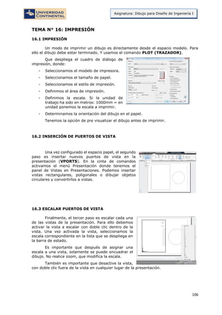 106
Asignatura: Dibujo para Diseño de Ingeniería I
TEMA N° 16: IMPRESIÓN
16.1 IMPRESIÓN
Un modo de imprimir un dibujo es directamente desde el espacio modelo. Para
ello el dibujo debe estar terminado. Y usamos el comando PLOT (TRAZADOR).
Que despliega el cuadro de diálogo de
impresión, donde:
- Seleccionamos el modelo de impresora.
- Seleccionamos el tamaño de papel.
- Seleccionamos el estilo de impresión.
- Definimos el área de impresión.
- Definimos la escala. Si la unidad de
trabajo ha sido en metros: 1000mm = en
unidad ponemos la escala a imprimir.
- Determinamos la orientación del dibujo en el papel.
Tenemos la opción de pre visualizar el dibujo antes de imprimir.
16.2 INSERCIÓN DE PUERTOS DE VISTA
Una vez configurado el espacio papel, el segundo
paso es insertar nuevos puertos de vista en la
presentación (VPORTS). En la cinta de comandos
activamos el menú Presentación donde tenemos el
panel de Vistas en Presentaciones. Podemos insertar
vistas rectangulares, poligonales o dibujar objetos
circulares y convertirlos a vistas.
16.3 ESCALAR PUERTOS DE VISTA
Finalmente, el tercer paso es escalar cada una
de las vistas de la presentación. Para ello debemos
activar la vista a escalar con doble clic dentro de la
vista. Una vez activada la vista, seleccionamos la
escala correspondiente en la lista que se despliega en
la barra de estado.
Es importante que después de asignar una
escala a una vista, solamente se puede encuadrar el
dibujo. No realice zoom, que modifica la escala.
También es importante que desactive la vista,
con doble clic fuera de la vista en cualquier lugar de la presentación.
 