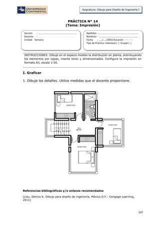 107
Asignatura: Dibujo para Diseño de Ingeniería I
PRÁCTICA N° 14
(Tema: Impresión)
INSTRUCCIONES: Dibuje en el espacio modelo la distribución en planta, distribuyendo
los elementos por capas, inserte texto y dimensionados. Configure la impresión en
formato A3, escala 1:50.
I. Graficar
1. Dibuje los detalles. Utilice medidas que el docente proporcione.
Referencias bibliográficas y/o enlaces recomendados
(Lieu, Dennis K. Dibujo para diseño de ingeniería. México D.F.: Cengage Learning,
2011)
Sección : …………………………..………………………...
Docente : …………………………………………………….
Unidad: Semana:
Apellidos : …………………………..………………………….
Nombres : ………………………………..…………………….
Fecha : …../..…/2016 Duración : 90 min
Tipo de Práctica: Individual ( ) Grupal ( )
 