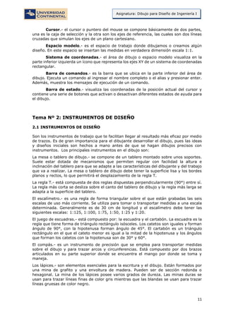11
Asignatura: Dibujo para Diseño de Ingeniería I
Cursor.- el cursor o puntero del mouse se compone básicamente de dos partes,
una es la caja de selección y la otra son los ejes de referencia, las cuales son dos líneas
cruzadas que simulan los ejes de un plano cartesiano.
Espacio modelo.- es el espacio de trabajo donde dibujamos o creamos algún
diseño. En este espacio se insertan las medidas en verdadera dimensión escala 1:1.
Sistema de coordenadas.- el área de dibujo o espacio modelo visualiza en la
parte inferior izquierda un ícono que representa los ejes XY de un sistema de coordenadas
rectangular.
Barra de comandos.- es la barra que se ubica en la parte inferior del área de
dibujo. Ejecuta un comando al ingresar el nombre completo o el alias y presionar enter.
Además, muestra los mensajes de ejecución de un comando.
Barra de estado.- visualiza las coordenadas de la posición actual del cursor y
contiene una serie de botones que activan o desactivan diferentes estados de ayuda para
el dibujo.
Tema Nº 2: INSTRUMENTOS DE DISEÑO
2.1 INSTRUMENTOS DE DISEÑO
Son los instrumentos de trabajo que te facilitan llegar al resultado más eficaz por medio
de trazos. Es de gran importancia para el dibujante desarrollar el dibujo, pues las ideas
y diseños iniciales son hechos a mano antes de que se hagan dibujos precisos con
instrumentos. Los principales instrumentos en el dibujo son:
La mesa o tablero de dibujo.- se compone de un tablero montado sobre unos soportes.
Suele estar dotada de mecanismos que permiten regular con facilidad la altura e
inclinación del tablero para que se adapte a las características del dibujante y del trabajo
que va a realizar. La mesa o tablero de dibujo debe tener la superficie lisa y los bordes
planos y rectos, lo que permitirá el desplazamiento de la regla T.
La regla T.- está compuesta de dos reglas dispuestas perpendicularmente (90°) entre sí.
La regla más corta se desliza sobre el canto del tablero de dibujo y la regla más larga se
adapta a la superficie del tablero.
El escalímetro.- es una regla de forma triangular sobre el que están grabadas las seis
escalas de uso más corriente. Se utiliza para tomar o transportar medidas a una escala
determinada. Generalmente es de 30 cm de longitud y el escalímetro debe tener las
siguientes escalas: 1:125, 1:100, 1:75, 1:50, 1:25 y 1:20.
El juego de escuadras.- está compuesto por: la escuadra y el cartabón. La escuadra es la
regla que tiene forma de triángulo rectángulo isósceles. Los catetos son iguales y forman
ángulo de 90°, con la hipotenusa forman ángulo de 45°. El cartabón es un triángulo
rectángulo en el que el cateto menor es igual a la mitad de la hipotenusa y los ángulos
que forman los catetos con la hipotenusa son de 30° y 60°.
El compás.- es un instrumento de precisión que se emplea para transportar medidas
sobre el dibujo y para trazar arcos y circunferencias. Está compuesto por dos brazos
articulados en su parte superior donde se encuentra el mango por donde se toma y
maneja.
Los lápices.- son elementos esenciales para la escritura y el dibujo. Están formados por
una mina de grafito y una envoltura de madera. Pueden ser de sección redonda o
hexagonal. La mina de los lápices posee varios grados de dureza. Las minas duras se
usan para trazar líneas finas de color gris mientras que las blandas se usan para trazar
líneas gruesas de color negro.
 
