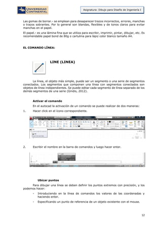 12
Asignatura: Dibujo para Diseño de Ingeniería I
Las gomas de borrar.- se emplean para desaparecer trazos incorrectos, errores, manchas
o trazos sobrantes. Por lo general son blandas, flexibles y de tonos claros para evitar
manchas en el papel.
El papel.- es una lámina fina que se utiliza para escribir, imprimir, pintar, dibujar, etc. Es
recomendable papel bond de 80g o cartulina para lápiz color blanco tamaño A4.
EL COMANDO LÍNEA:
LINE (LINEA)
La línea, el objeto más simple, puede ser un segmento o una serie de segmentos
conectados. Los segmentos que componen una línea con segmentos conectados son
objetos de línea independientes. Se puede editar cada segmento de línea separado de los
demás segmentos de una serie (Gindis, 2012).
Activar el comando
En el autocad la activación de un comando se puede realizar de dos maneras:
1. Hacer click en el ícono correspondiente.
2. Escribir el nombre en la barra de comandos y luego hacer enter.
Ubicar puntos
Para dibujar una línea se deben definir los puntos extremos con precisión, y los
podemos hacer:
- Introduciendo en la línea de comandos los valores de las coordenadas y
haciendo enter.
- Especificando un punto de referencia de un objeto existente con el mouse.
 