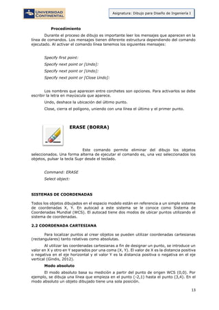 13
Asignatura: Dibujo para Diseño de Ingeniería I
Procedimiento
Durante el proceso de dibujo es importante leer los mensajes que aparecen en la
línea de comandos. Los mensajes tienen diferente estructura dependiendo del comando
ejecutado. Al activar el comando línea tenemos los siguientes mensajes:
Specify first point:
Specify next point or [Undo]:
Specify next point or [Undo]:
Specify next point or [Close Undo]:
Los nombres que aparecen entre corchetes son opciones. Para activarlos se debe
escribir la letra en mayúscula que aparece.
Undo, deshace la ubicación del último punto.
Close, cierra el polígono, uniendo con una línea el último y el primer punto.
ERASE (BORRA)
Este comando permite eliminar del dibujo los objetos
seleccionados. Una forma alterna de ejecutar el comando es, una vez seleccionados los
objetos, pulsar la tecla Supr desde el teclado.
Command: ERASE
Select object:
SISTEMAS DE COORDENADAS
Todos los objetos dibujados en el espacio modelo están en referencia a un simple sistema
de coordenadas X, Y. En autocad a este sistema se le conoce como Sistema de
Coordenadas Mundial (WCS). El autocad tiene dos modos de ubicar puntos utilizando el
sistema de coordenadas.
2.2 COORDENADA CARTESIANA
Para localizar puntos al crear objetos se pueden utilizar coordenadas cartesianas
(rectangulares) tanto relativas como absolutas.
Al utilizar las coordenadas cartesianas a fin de designar un punto, se introduce un
valor en X y otro en Y separados por una coma (X, Y). El valor de X es la distancia positiva
o negativa en el eje horizontal y el valor Y es la distancia positiva o negativa en el eje
vertical (Gindis, 2012).
Modo absoluto
El modo absoluto basa su medición a partir del punto de origen WCS (0,0). Por
ejemplo, se dibuja una línea que empieza en el punto (-2,1) hasta el punto (3,4). En el
modo absoluto un objeto dibujado tiene una sola posición.
 