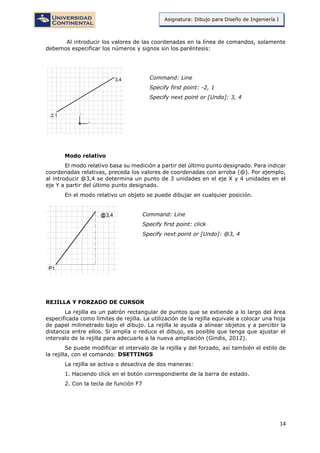 14
Asignatura: Dibujo para Diseño de Ingeniería I
Al introducir los valores de las coordenadas en la línea de comandos, solamente
debemos especificar los números y signos sin los paréntesis:
Command: Line
Specify first point: -2, 1
Specify next point or [Undo]: 3, 4
Modo relativo
El modo relativo basa su medición a partir del último punto designado. Para indicar
coordenadas relativas, preceda los valores de coordenadas con arroba (@). Por ejemplo,
al introducir @3,4 se determina un punto de 3 unidades en el eje X y 4 unidades en el
eje Y a partir del último punto designado.
En el modo relativo un objeto se puede dibujar en cualquier posición.
Command: Line
Specify first point: click
Specify next point or [Undo]: @3, 4
REJILLA Y FORZADO DE CURSOR
La rejilla es un patrón rectangular de puntos que se extiende a lo largo del área
especificada como límites de rejilla. La utilización de la rejilla equivale a colocar una hoja
de papel milimetrado bajo el dibujo. La rejilla le ayuda a alinear objetos y a percibir la
distancia entre ellos. Si amplía o reduce el dibujo, es posible que tenga que ajustar el
intervalo de la rejilla para adecuarlo a la nueva ampliación (Gindis, 2012).
Se puede modificar el intervalo de la rejilla y del forzado, así también el estilo de
la rejilla, con el comando: DSETTINGS
La rejilla se activa o desactiva de dos maneras:
1. Haciendo click en el botón correspondiente de la barra de estado.
2. Con la tecla de función F7
 