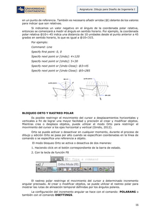 16
Asignatura: Dibujo para Diseño de Ingeniería I
en un punto de referencia. También es necesario añadir arroba (@) delante de los valores
para indicar que son relativas.
Si indicamos un valor negativo en el ángulo de la coordenada polar relativa,
entonces se comenzará a medir el ángulo en sentido horario. Por ejemplo, la coordenada
polar relativa @10<-45 indica una distancia de 10 unidades desde el punto anterior a 45
grados en sentido horario, lo que es igual a @10<315.
Por ejemplo:
Command: Line
Specify first point: 0, 0
Specify next point or [Undo]: 4<120
Specify next point or [Undo]: 5<30
Specify next point or [Undo Close]: @3<45
Specify next point or [Undo Close]: @5<285
BLOQUEO ORTO Y RASTREO POLAR
Es posible restringir el movimiento del cursor a desplazamientos horizontales y
verticales a fin de lograr una mayor facilidad y precisión al crear y modificar objetos.
Mientras crea o desplaza objetos, puede utilizar el modo Orto para restringir el
movimiento del cursor a los ejes horizontal y vertical (Gindis, 2012).
Orto se puede activar o desactivar en cualquier momento, durante el proceso de
dibujo y edición Orto se pasa por alto cuando se especifican coordenadas en la línea de
comando o se especifica una referencia a objeto.
El modo bloqueo Orto se activa o desactiva de dos maneras:
1. Haciendo click en el botón correspondiente de la barra de estado.
2. Con la tecla de función F8
El rastreo polar restringe el movimiento del cursor a determinado incremento
angular precisado. Al crear o modificar objetos, se puede utilizar el rastreo polar para
mostrar las rutas de alineación temporal definidas por los ángulos polares.
La configuración del incremento angular se hace con el comando: POLARANG o
también con el comando DSETTINGS.
 