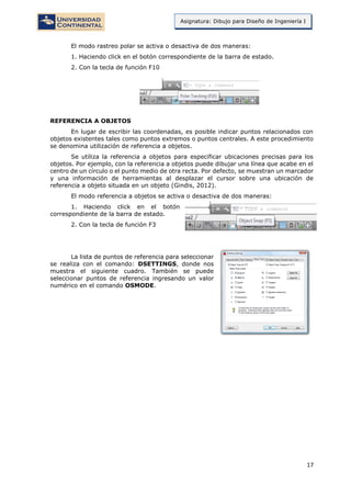 17
Asignatura: Dibujo para Diseño de Ingeniería I
El modo rastreo polar se activa o desactiva de dos maneras:
1. Haciendo click en el botón correspondiente de la barra de estado.
2. Con la tecla de función F10
REFERENCIA A OBJETOS
En lugar de escribir las coordenadas, es posible indicar puntos relacionados con
objetos existentes tales como puntos extremos o puntos centrales. A este procedimiento
se denomina utilización de referencia a objetos.
Se utiliza la referencia a objetos para especificar ubicaciones precisas para los
objetos. Por ejemplo, con la referencia a objetos puede dibujar una línea que acabe en el
centro de un círculo o el punto medio de otra recta. Por defecto, se muestran un marcador
y una información de herramientas al desplazar el cursor sobre una ubicación de
referencia a objeto situada en un objeto (Gindis, 2012).
El modo referencia a objetos se activa o desactiva de dos maneras:
1. Haciendo click en el botón
correspondiente de la barra de estado.
2. Con la tecla de función F3
La lista de puntos de referencia para seleccionar
se realiza con el comando: DSETTINGS, donde nos
muestra el siguiente cuadro. También se puede
seleccionar puntos de referencia ingresando un valor
numérico en el comando OSMODE.
 