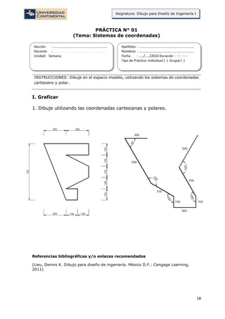18
Asignatura: Dibujo para Diseño de Ingeniería I
PRÁCTICA N° 01
(Tema: Sistemas de coordenadas)
INSTRUCCIONES: Dibuje en el espacio modelo, utilizando los sistemas de coordenadas
cartesiano y polar.
I. Graficar
1. Dibuje utilizando las coordenadas cartesianas y polares.
Referencias bibliográficas y/o enlaces recomendados
(Lieu, Dennis K. Dibujo para diseño de ingeniería. México D.F.: Cengage Learning,
2011)
Sección : …………………………..………………………...
Docente : …………………………………………………….
Unidad: Semana:
Apellidos : …………………………..………………………….
Nombres : ………………………………..…………………….
Fecha : …../..…/2016 Duración : 90 min
Tipo de Práctica: Individual ( ) Grupal ( )
 