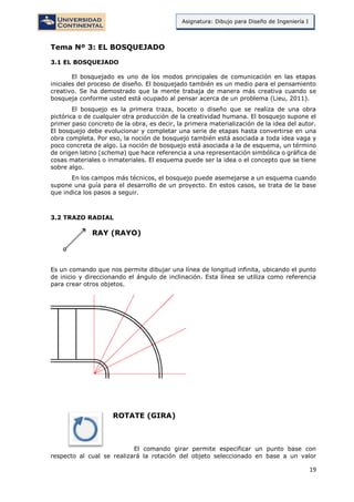 19
Asignatura: Dibujo para Diseño de Ingeniería I
Tema Nº 3: EL BOSQUEJADO
3.1 EL BOSQUEJADO
El bosquejado es uno de los modos principales de comunicación en las etapas
iniciales del proceso de diseño. El bosquejado también es un medio para el pensamiento
creativo. Se ha demostrado que la mente trabaja de manera más creativa cuando se
bosqueja conforme usted está ocupado al pensar acerca de un problema (Lieu, 2011).
El bosquejo es la primera traza, boceto o diseño que se realiza de una obra
pictórica o de cualquier otra producción de la creatividad humana. El bosquejo supone el
primer paso concreto de la obra, es decir, la primera materialización de la idea del autor.
El bosquejo debe evolucionar y completar una serie de etapas hasta convertirse en una
obra completa. Por eso, la noción de bosquejo también está asociada a toda idea vaga y
poco concreta de algo. La noción de bosquejo está asociada a la de esquema, un término
de origen latino (schema) que hace referencia a una representación simbólica o gráfica de
cosas materiales o inmateriales. El esquema puede ser la idea o el concepto que se tiene
sobre algo.
En los campos más técnicos, el bosquejo puede asemejarse a un esquema cuando
supone una guía para el desarrollo de un proyecto. En estos casos, se trata de la base
que indica los pasos a seguir.
3.2 TRAZO RADIAL
RAY (RAYO)
Es un comando que nos permite dibujar una línea de longitud infinita, ubicando el punto
de inicio y direccionando el ángulo de inclinación. Esta línea se utiliza como referencia
para crear otros objetos.
ROTATE (GIRA)
El comando girar permite especificar un punto base con
respecto al cual se realizará la rotación del objeto seleccionado en base a un valor
 