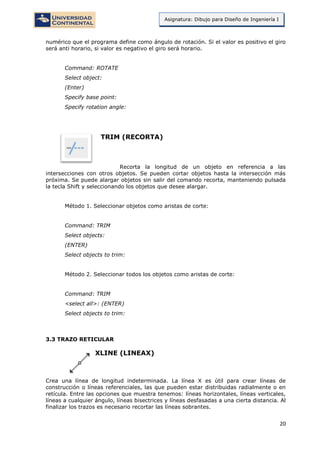 20
Asignatura: Dibujo para Diseño de Ingeniería I
numérico que el programa define como ángulo de rotación. Si el valor es positivo el giro
será anti horario, si valor es negativo el giro será horario.
Command: ROTATE
Select object:
(Enter)
Specify base point:
Specify rotation angle:
TRIM (RECORTA)
Recorta la longitud de un objeto en referencia a las
intersecciones con otros objetos. Se pueden cortar objetos hasta la intersección más
próxima. Se puede alargar objetos sin salir del comando recorta, manteniendo pulsada
la tecla Shift y seleccionando los objetos que desee alargar.
Método 1. Seleccionar objetos como aristas de corte:
Command: TRIM
Select objects:
(ENTER)
Select objects to trim:
Método 2. Seleccionar todos los objetos como aristas de corte:
Command: TRIM
<select all>: (ENTER)
Select objects to trim:
3.3 TRAZO RETICULAR
XLINE (LINEAX)
Crea una línea de longitud indeterminada. La línea X es útil para crear líneas de
construcción o líneas referenciales, las que pueden estar distribuidas radialmente o en
retícula. Entre las opciones que muestra tenemos: líneas horizontales, líneas verticales,
líneas a cualquier ángulo, líneas bisectrices y líneas desfasadas a una cierta distancia. Al
finalizar los trazos es necesario recortar las líneas sobrantes.
 