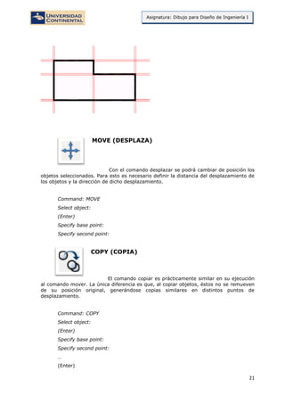 21
Asignatura: Dibujo para Diseño de Ingeniería I
MOVE (DESPLAZA)
Con el comando desplazar se podrá cambiar de posición los
objetos seleccionados. Para esto es necesario definir la distancia del desplazamiento de
los objetos y la dirección de dicho desplazamiento.
Command: MOVE
Select object:
(Enter)
Specify base point:
Specify second point:
COPY (COPIA)
El comando copiar es prácticamente similar en su ejecución
al comando mover. La única diferencia es que, al copiar objetos, éstos no se remueven
de su posición original, generándose copias similares en distintos puntos de
desplazamiento.
Command: COPY
Select object:
(Enter)
Specify base point:
Specify second point:
…
(Enter)
 