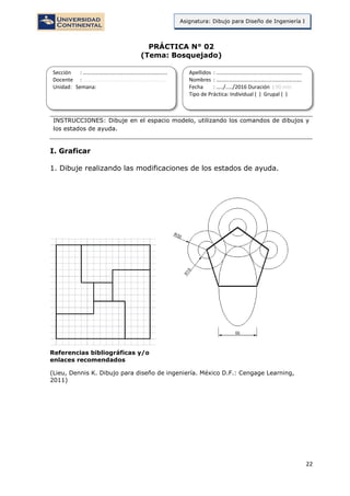 22
Asignatura: Dibujo para Diseño de Ingeniería I
PRÁCTICA N° 02
(Tema: Bosquejado)
INSTRUCCIONES: Dibuje en el espacio modelo, utilizando los comandos de dibujos y
los estados de ayuda.
I. Graficar
1. Dibuje realizando las modificaciones de los estados de ayuda.
Referencias bibliográficas y/o
enlaces recomendados
(Lieu, Dennis K. Dibujo para diseño de ingeniería. México D.F.: Cengage Learning,
2011)
Sección : …………………………..………………………...
Docente : …………………………………………………….
Unidad: Semana:
Apellidos : …………………………..………………………….
Nombres : ………………………………..…………………….
Fecha : …../..…/2016 Duración : 90 min
Tipo de Práctica: Individual ( ) Grupal ( )
 