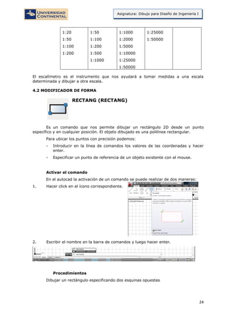 24
Asignatura: Dibujo para Diseño de Ingeniería I
1:20
1:50
1:100
1:200
1:50
1:100
1:200
1:500
1:1000
1:1000
1:2000
1:5000
1:10000
1:25000
1:50000
1:25000
1:50000
El escalímetro es el instrumento que nos ayudará a tomar medidas a una escala
determinada y dibujar a otra escala.
4.2 MODIFICADOR DE FORMA
RECTANG (RECTANG)
Es un comando que nos permite dibujar un rectángulo 2D desde un punto
específico y en cualquier posición. El objeto dibujado es una polilínea rectangular.
Para ubicar los puntos con precisión podemos:
- Introducir en la línea de comandos los valores de las coordenadas y hacer
enter.
- Especificar un punto de referencia de un objeto existente con el mouse.
Activar el comando
En el autocad la activación de un comando se puede realizar de dos maneras:
1. Hacer click en el ícono correspondiente.
2. Escribir el nombre en la barra de comandos y luego hacer enter.
Procedimientos
Dibujar un rectángulo especificando dos esquinas opuestas
 