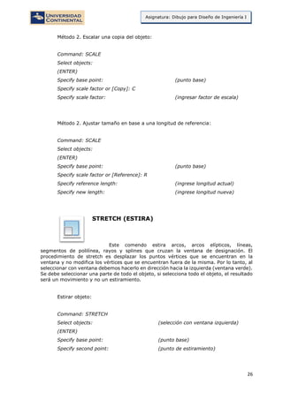 26
Asignatura: Dibujo para Diseño de Ingeniería I
Método 2. Escalar una copia del objeto:
Command: SCALE
Select objects:
(ENTER)
Specify base point: (punto base)
Specify scale factor or [Copy]: C
Specify scale factor: (ingresar factor de escala)
Método 2. Ajustar tamaño en base a una longitud de referencia:
Command: SCALE
Select objects:
(ENTER)
Specify base point: (punto base)
Specify scale factor or [Reference]: R
Specify reference length: (ingrese longitud actual)
Specify new length: (ingrese longitud nueva)
STRETCH (ESTIRA)
Este comendo estira arcos, arcos elípticos, líneas,
segmentos de polilínea, rayos y splines que cruzan la ventana de designación. El
procedimiento de stretch es desplazar los puntos vértices que se encuentran en la
ventana y no modifica los vértices que se encuentran fuera de la misma. Por lo tanto, al
seleccionar con ventana debemos hacerlo en dirección hacia la izquierda (ventana verde).
Se debe seleccionar una parte de todo el objeto, si selecciona todo el objeto, el resultado
será un movimiento y no un estiramiento.
Estirar objeto:
Command: STRETCH
Select objects: (selección con ventana izquierda)
(ENTER)
Specify base point: (punto base)
Specify second point: (punto de estiramiento)
 