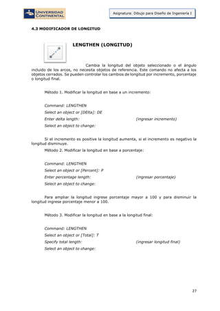 27
Asignatura: Dibujo para Diseño de Ingeniería I
4.3 MODIFICADOR DE LONGITUD
LENGTHEN (LONGITUD)
Cambia la longitud del objeto seleccionado o el ángulo
incluido de los arcos, no necesita objetos de referencia. Este comando no afecta a los
objetos cerrados. Se pueden controlar los cambios de longitud por incremento, porcentaje
o longitud final.
Método 1. Modificar la longitud en base a un incremento:
Command: LENGTHEN
Select an object or [DElta]: DE
Enter delta length: (ingresar incremento)
Select an object to change:
Si el incremento es positive la longitud aumenta, si el incremento es negativo la
longitud disminuye.
Método 2. Modificar la longitud en base a porcentaje:
Command: LENGTHEN
Select an object or [Percent]: P
Enter percentage length: (ingresar porcentaje)
Select an object to change:
Para ampliar la longitud ingrese porcentaje mayor a 100 y para disminuir la
longitud ingrese porcentaje menor a 100.
Método 3. Modificar la longitud en base a la longitud final:
Command: LENGTHEN
Select an object or [Total]: T
Specify total length: (ingresar longitud final)
Select an object to change:
 