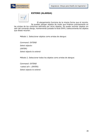 28
Asignatura: Dibujo para Diseño de Ingeniería I
EXTEND (ALARGA)
El alargamiento funciona de la misma forma que el recorte.
Se pueden alargar objetos de modo que finalicen precisamente en
las aristas de los contornos definidos por otros objetos. Se puede recortar objetos sin
salir del comando alarga, manteniendo pulsada la tecla Shift y seleccionando los objetos
que desee recortar.
Método 1. Seleccionar objetos como aristas de alargue:
Command: EXTEND
Select objects:
(ENTER)
Select objects to extend:
Método 2. Seleccionar todos los objetos como aristas de alargue:
Command: EXTEND
<select all>: (ENTER)
Select objects to extend:
 