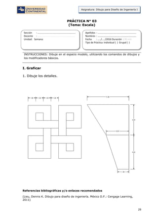 29
Asignatura: Dibujo para Diseño de Ingeniería I
PRÁCTICA N° 03
(Tema: Escala)
INSTRUCCIONES: Dibuje en el espacio modelo, utilizando los comandos de dibujos y
los modificadores básicos.
I. Graficar
1. Dibuje los detalles.
Referencias bibliográficas y/o enlaces recomendados
(Lieu, Dennis K. Dibujo para diseño de ingeniería. México D.F.: Cengage Learning,
2011)
Sección : …………………………..………………………...
Docente : …………………………………………………….
Unidad: Semana:
Apellidos : …………………………..………………………….
Nombres : ………………………………..…………………….
Fecha : …../..…/2016 Duración : 90 min
Tipo de Práctica: Individual ( ) Grupal ( )
 