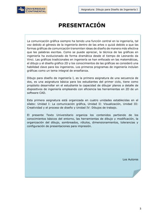 3
Asignatura: Dibujo para Diseño de Ingeniería I
PRESENTACIÓN
La comunicación gráfica siempre ha tenido una función central en la ingeniería, tal
vez debido al génesis de la ingeniería dentro de las artes o quizá debido a que las
formas gráficas de comunicación transmiten ideas de diseño de manera más efectiva
que las palabras escritas. Como se puede apreciar, la técnica de las gráficas en
ingeniería ha evolucionado de forma dramática desde el tiempo de Leonardo da
Vinci. Las gráficas tradicionales en ingeniería se han enfocado en las matemáticas,
el dibujo y el diseño gráfico 2D y los conocimientos de las gráficas se consideró una
habilidad clave para los ingenieros. Los primeros programas de ingeniería incluían
gráficas como un tema integral de enseñanza.
Dibujo para diseño de ingeniería I, es la primera asignatura de una secuencia de
dos, es una asignatura básica para los estudiantes del primer ciclo, tiene como
propósito desarrollar en el estudiante la capacidad de dibujar planos a detalle de
dispositivos de ingeniería empleando con eficiencia las herramientas en 2D de un
software CAD.
Esta primera asignatura está organizada en cuatro unidades establecidas en el
sílabo: Unidad I: La comunicación gráfica, Unidad II: Visualización, Unidad III:
Creatividad y el proceso de diseño y Unidad IV: Dibujos de trabajo.
El presente Texto Universitario organiza los contenidos partiendo de los
conocimientos básicos del entorno, las herramientas de dibujo y modificación, la
organización del dibujo, sombreados, rótulos, dimensionamientos, tolerancias y
configuración de presentaciones para impresión.
Los Autores
 
