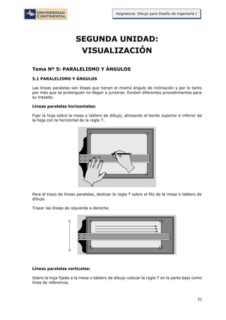 31
Asignatura: Dibujo para Diseño de Ingeniería I
SEGUNDA UNIDAD:
VISUALIZACIÓN
Tema Nº 5: PARALELISMO Y ÁNGULOS
5.1 PARALELISMO Y ÁNGULOS
Las líneas paralelas son líneas que tienen el mismo ángulo de inclinación y por lo tanto
por más que se prolonguen no llegan a juntarse. Existen diferentes procedimientos para
su trazado.
Líneas paralelas horizontales:
Fijar la hoja sobre la mesa o tablero de dibujo, alineando el borde superior e inferior de
la hoja con la horizontal de la regla T.
Para el trazo de líneas paralelas, deslizar la regla T sobre el filo de la mesa o tablero de
dibujo.
Trazar las líneas de izquierda a derecha.
Líneas paralelas verticales:
Sobre la hoja fijada a la mesa o tablero de dibujo colocar la regla T en la parte baja como
línea de referencia.
 
