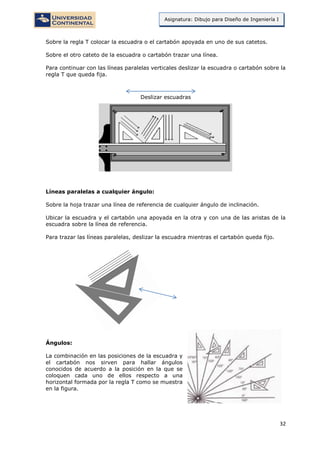 32
Asignatura: Dibujo para Diseño de Ingeniería I
Sobre la regla T colocar la escuadra o el cartabón apoyada en uno de sus catetos.
Sobre el otro cateto de la escuadra o cartabón trazar una línea.
Para continuar con las líneas paralelas verticales deslizar la escuadra o cartabón sobre la
regla T que queda fija.
Deslizar escuadras
Líneas paralelas a cualquier ángulo:
Sobre la hoja trazar una línea de referencia de cualquier ángulo de inclinación.
Ubicar la escuadra y el cartabón una apoyada en la otra y con una de las aristas de la
escuadra sobre la línea de referencia.
Para trazar las líneas paralelas, deslizar la escuadra mientras el cartabón queda fijo.
Ángulos:
La combinación en las posiciones de la escuadra y
el cartabón nos sirven para hallar ángulos
conocidos de acuerdo a la posición en la que se
coloquen cada uno de ellos respecto a una
horizontal formada por la regla T como se muestra
en la figura.
 