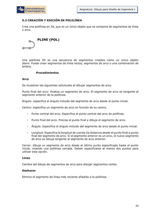 33
Asignatura: Dibujo para Diseño de Ingeniería I
5.2 CREACIÓN Y EDICIÓN DE POLILÍNEA
Crea una polilínea en 2d, que es un único objeto que se compone de segmentos de línea
y arco.
PLINE (POL)
Una polilínea 2D es una secuencia de segmentos creados como un único objeto
plano. Puede crear segmentos de línea rectos, segmentos de arco o una combinación de
ambos.
Procedimientos
Arco
Se muestran las siguientes solicitudes al dibujar segmentos de arco.
Punto final del arco: finaliza un segmento de arco. El segmento de arco es tangente al
segmento anterior de la polilínea.
Ángulo: especifica el ángulo incluido del segmento de arco desde el punto inicial.
Centro: especifica un segmento de arco en función de su centro.
- Punto central del arco. Especifica el punto central del arco de polilínea.
- Punto final del arco. Precisa el punto final y dibuja el segmento de arco.
- Ángulo. Especifica el ángulo incluido del segmento de arco desde el punto inicial.
- Longitud. Especifica la longitud de cuerda (la distancia desde el punto final a punto
final del segmento de arco. Si el segmento anterior es un arco, el nuevo segmento
de arco es dibuja tangente al segmento de arco anterior.
Cerrar: dibuja un segmento de arco desde el último punto especificado hasta el punto
inicial, creando una polilínea cerrada. Deben especificarse al menos dos puntos para
utilizar esta opción.
Línea
Cambia del dibujo de segmentos de arco para dibujar segmentos rectos.
Deshacer
Elimina el segmento de línea más reciente añadido a la polilínea.
 