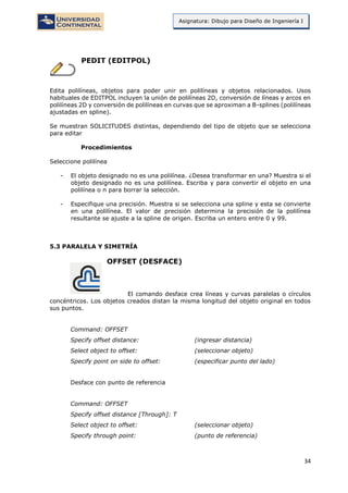 34
Asignatura: Dibujo para Diseño de Ingeniería I
PEDIT (EDITPOL)
Edita polilíneas, objetos para poder unir en polilíneas y objetos relacionados. Usos
habituales de EDITPOL incluyen la unión de polilíneas 2D, conversión de líneas y arcos en
polilíneas 2D y conversión de polilíneas en curvas que se aproximan a B-splines (polilíneas
ajustadas en spline).
Se muestran SOLICITUDES distintas, dependiendo del tipo de objeto que se selecciona
para editar
Procedimientos
Seleccione polilínea
- El objeto designado no es una polilínea. ¿Desea transformar en una? Muestra si el
objeto designado no es una polilínea. Escriba y para convertir el objeto en una
polilínea o n para borrar la selección.
- Especifique una precisión. Muestra si se selecciona una spline y esta se convierte
en una polilínea. El valor de precisión determina la precisión de la polilínea
resultante se ajuste a la spline de origen. Escriba un entero entre 0 y 99.
5.3 PARALELA Y SIMETRÍA
OFFSET (DESFACE)
El comando desface crea líneas y curvas paralelas o círculos
concéntricos. Los objetos creados distan la misma longitud del objeto original en todos
sus puntos.
Command: OFFSET
Specify offset distance: (ingresar distancia)
Select object to offset: (seleccionar objeto)
Specify point on side to offset: (especificar punto del lado)
Desface con punto de referencia
Command: OFFSET
Specify offset distance [Through]: T
Select object to offset: (seleccionar objeto)
Specify through point: (punto de referencia)
 