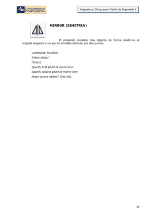 35
Asignatura: Dibujo para Diseño de Ingeniería I
MIRROR (SIMETRIA)
El comando simetría crea objetos de forma simétrica al
original respecto a un eje de simetría definido por dos puntos.
Command: MIRROR
Select object:
(Enter)
Specify first point of mirror line:
Specify second point of mirror line:
Erase source object? [Yes No]:
 