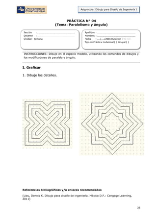 36
Asignatura: Dibujo para Diseño de Ingeniería I
PRÁCTICA N° 04
(Tema: Paralelismo y ángulo)
INSTRUCCIONES: Dibuje en el espacio modelo, utilizando los comandos de dibujos y
los modificadores de paralela y ángulo.
I. Graficar
1. Dibuje los detalles.
Referencias bibliográficas y/o enlaces recomendados
(Lieu, Dennis K. Dibujo para diseño de ingeniería. México D.F.: Cengage Learning,
2011)
Sección : …………………………..………………………...
Docente : …………………………………………………….
Unidad: Semana:
Apellidos : …………………………..………………………….
Nombres : ………………………………..…………………….
Fecha : …../..…/2016 Duración : 90 min
Tipo de Práctica: Individual ( ) Grupal ( )
 